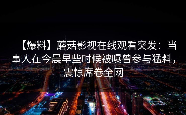 【爆料】蘑菇影视在线观看突发:当事人在今晨早些时候被曝曾参与猛料,震惊席卷全网 【爆料】蘑菇影视在线观看突发:当事人在今晨早些时候被曝曾参与猛料,震惊席卷全网