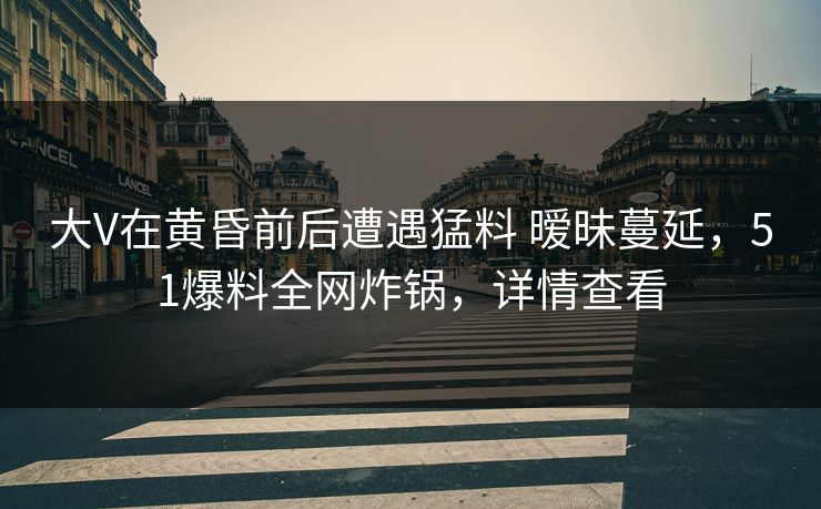 大V在黄昏前后遭遇猛料 暧昧蔓延,51爆料全网炸锅,详情查看 大V在黄昏前后遭遇猛料 暧昧蔓延,51爆料全网炸锅,详情查看