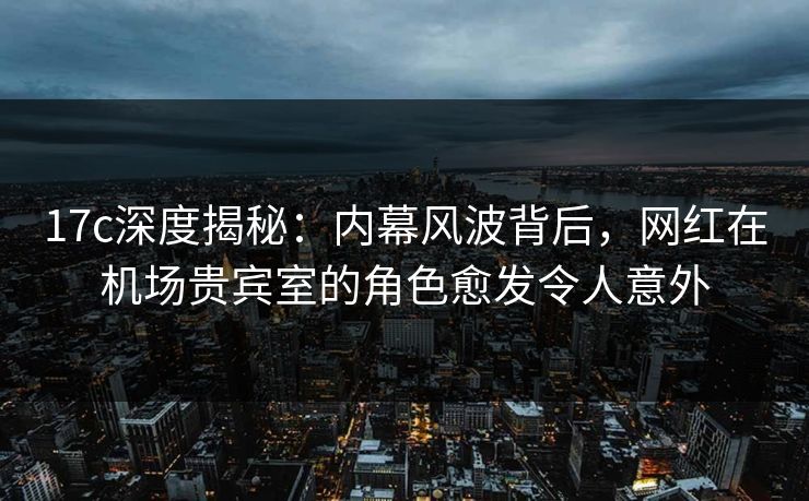 17c深度揭秘:内幕风波背后,网红在机场贵宾室的角色愈发令人意外 17c深度揭秘:内幕风波背后,网红在机场贵宾室的角色愈发令人意外