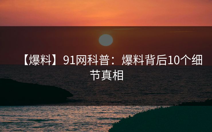 【爆料】91网科普:爆料背后10个细节真相 【爆料】91网科普:爆料背后10个细节真相