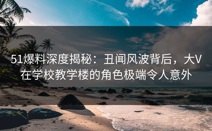 51爆料深度揭秘：丑闻风波背后，大V在学校教学楼的角色极端令人意外